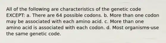 All of the following are characteristics of the genetic code EXCEPT: a. There are 64 possible codons. b. More than one codon may be associated with each amino acid. c. More than one amino acid is associated with each codon. d. Most organisms use the same genetic code.