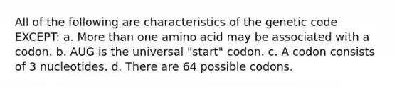 All of the following are characteristics of the genetic code EXCEPT: a. More than one amino acid may be associated with a codon. b. AUG is the universal "start" codon. c. A codon consists of 3 nucleotides. d. There are 64 possible codons.