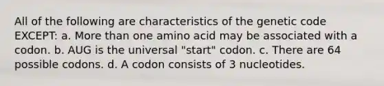 All of the following are characteristics of the genetic code EXCEPT: a. <a href='https://www.questionai.com/knowledge/keWHlEPx42-more-than' class='anchor-knowledge'>more than</a> one amino acid may be associated with a codon. b. AUG is the universal "start" codon. c. There are 64 possible codons. d. A codon consists of 3 nucleotides.