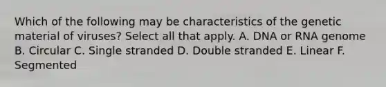 Which of the following may be characteristics of the genetic material of viruses? Select all that apply. A. DNA or RNA genome B. Circular C. Single stranded D. Double stranded E. Linear F. Segmented