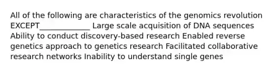 All of the following are characteristics of the genomics revolution EXCEPT_____________ Large scale acquisition of DNA sequences Ability to conduct discovery-based research Enabled reverse genetics approach to genetics research Facilitated collaborative research networks Inability to understand single genes