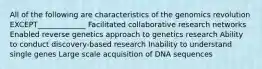 All of the following are characteristics of the genomics revolution EXCEPT_____________ Facilitated collaborative research networks Enabled reverse genetics approach to genetics research Ability to conduct discovery-based research Inability to understand single genes Large scale acquisition of DNA sequences