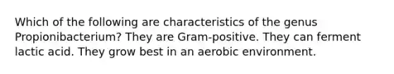 Which of the following are characteristics of the genus Propionibacterium? They are Gram-positive. They can ferment lactic acid. They grow best in an aerobic environment.