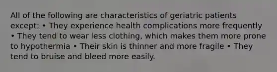 All of the following are characteristics of geriatric patients except: • They experience health complications more frequently • They tend to wear less clothing, which makes them more prone to hypothermia • Their skin is thinner and more fragile • They tend to bruise and bleed more easily.