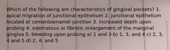 Which of the following are characteristics of gingival pockets? 1. apical migration of junctional epithelium 2. junctional epithelium located at cementoenamel junction 3. increased depth upon probing 4. edematous or fibrotic enlargement of the marginal gingiva 5. bleeding upon probing a) 1 and 3 b) 1, 3, and 4 c) 2, 3, 4 and 5 d) 2, 4, and 5