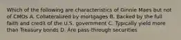 Which of the following are characteristics of Ginnie Maes but not of CMOs A. Collateralized by mortgages B. Backed by the full faith and credit of the U.S. government C. Typically yield more than Treasury bonds D. Are pass-through securities