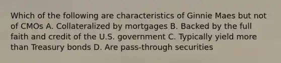 Which of the following are characteristics of Ginnie Maes but not of CMOs A. Collateralized by mortgages B. Backed by the full faith and credit of the U.S. government C. Typically yield more than Treasury bonds D. Are pass-through securities