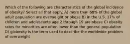 Which of the following are characteristics of the global incidence of obesity? Select all that apply. A) more than 68% of the global adult population are overweight or obese B) in the U.S. 17% of children and adolescents age 2 through 19 are obese C) obesity rates for minorities are often lower than the general population D) globesity is the term used to describe the worldwide problem of overweight