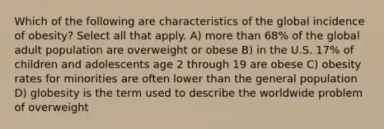 Which of the following are characteristics of the global incidence of obesity? Select all that apply. A) more than 68% of the global adult population are overweight or obese B) in the U.S. 17% of children and adolescents age 2 through 19 are obese C) obesity rates for minorities are often lower than the general population D) globesity is the term used to describe the worldwide problem of overweight