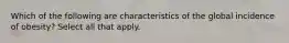 Which of the following are characteristics of the global incidence of obesity? Select all that apply.