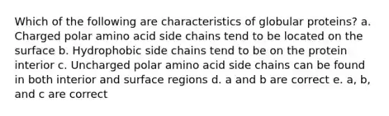 Which of the following are characteristics of globular proteins? a. Charged polar amino acid side chains tend to be located on the surface b. Hydrophobic side chains tend to be on the protein interior c. Uncharged polar amino acid side chains can be found in both interior and surface regions d. a and b are correct e. a, b, and c are correct