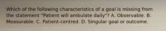 Which of the following characteristics of a goal is missing from the statement "Patient will ambulate daily"? A. Observable. B. Measurable. C. Patient-centred. D. Singular goal or outcome.