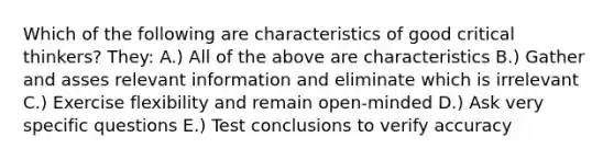 Which of the following are characteristics of good critical thinkers? They: A.) All of the above are characteristics B.) Gather and asses relevant information and eliminate which is irrelevant C.) Exercise flexibility and remain open-minded D.) Ask very specific questions E.) Test conclusions to verify accuracy