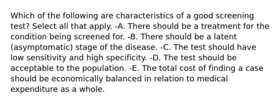 Which of the following are characteristics of a good screening test? Select all that apply. -A. There should be a treatment for the condition being screened for. -B. There should be a latent (asymptomatic) stage of the disease. -C. The test should have low sensitivity and high specificity. -D. The test should be acceptable to the population. -E. The total cost of finding a case should be economically balanced in relation to medical expenditure as a whole.