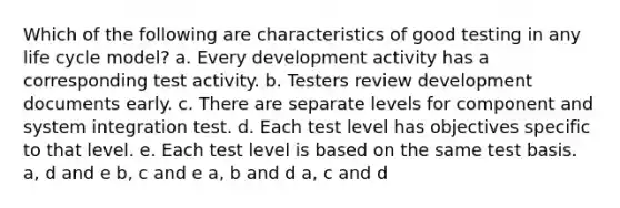 Which of the following are characteristics of good testing in any life cycle model? a. Every development activity has a corresponding test activity. b. Testers review development documents early. c. There are separate levels for component and system integration test. d. Each test level has objectives specific to that level. e. Each test level is based on the same test basis. a, d and e b, c and e a, b and d a, c and d