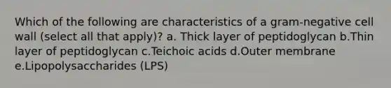 Which of the following are characteristics of a gram-negative cell wall (select all that apply)? a. Thick layer of peptidoglycan b.Thin layer of peptidoglycan c.Teichoic acids d.Outer membrane e.Lipopolysaccharides (LPS)