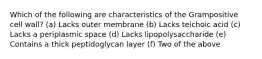 Which of the following are characteristics of the Grampositive cell wall? (a) Lacks outer membrane (b) Lacks teichoic acid (c) Lacks a periplasmic space (d) Lacks lipopolysaccharide (e) Contains a thick peptidoglycan layer (f) Two of the above