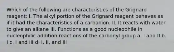 Which of the following are characteristics of the Grignard reagent: I. The alkyl portion of the Grignard reagent behaves as if it had the characteristics of a carbanion. II. It reacts with water to give an alkane III. Functions as a good nucleophile in nucleophilic addition reactions of the carbonyl group a. I and II b. I c. I and III d. I, II, and III