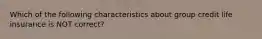 Which of the following characteristics about group credit life insurance is NOT correct?