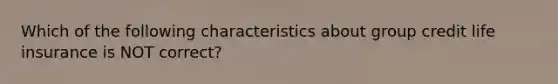 Which of the following characteristics about group credit life insurance is NOT correct?