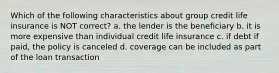 Which of the following characteristics about group credit life insurance is NOT correct? a. the lender is the beneficiary b. it is more expensive than individual credit life insurance c. if debt if paid, the policy is canceled d. coverage can be included as part of the loan transaction