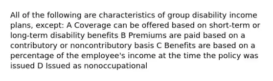 All of the following are characteristics of group disability income plans, except: A Coverage can be offered based on short-term or long-term disability benefits B Premiums are paid based on a contributory or noncontributory basis C Benefits are based on a percentage of the employee's income at the time the policy was issued D Issued as nonoccupational