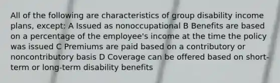 All of the following are characteristics of group disability income plans, except: A Issued as nonoccupational B Benefits are based on a percentage of the employee's income at the time the policy was issued C Premiums are paid based on a contributory or noncontributory basis D Coverage can be offered based on short-term or long-term disability benefits