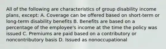 All of the following are characteristics of group disability income plans, except: A. Coverage can be offered based on short-term or long-term disability benefits B. Benefits are based on a percentage of the employee's income at the time the policy was issued C. Premiums are paid based on a contributory or noncontributory basis D. Issued as nonoccupational