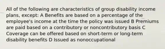 All of the following are characteristics of group disability income plans, except: A Benefits are based on a percentage of the employee's income at the time the policy was issued B Premiums are paid based on a contributory or noncontributory basis C Coverage can be offered based on short-term or long-term disability benefits D Issued as nonoccupational