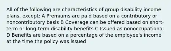 All of the following are characteristics of group disability income plans, except: A Premiums are paid based on a contributory or noncontributory basis B Coverage can be offered based on short-term or long-term disability benefits C Issued as nonoccupational D Benefits are based on a percentage of the employee's income at the time the policy was issued