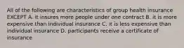 All of the following are characteristics of group health insurance EXCEPT A. it insures more people under one contract B. it is more expensive than individual insurance C. it is less expensive than individual insurance D. participants receive a certificate of insurance