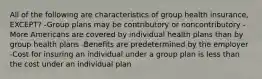 All of the following are characteristics of group health insurance, EXCEPT? -Group plans may be contributory or noncontributory -More Americans are covered by individual health plans than by group health plans -Benefits are predetermined by the employer -Cost for insuring an individual under a group plan is less than the cost under an individual plan