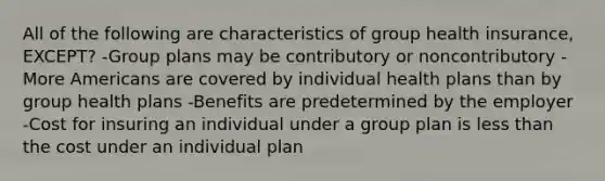 All of the following are characteristics of group health insurance, EXCEPT? -Group plans may be contributory or noncontributory -More Americans are covered by individual health plans than by group health plans -Benefits are predetermined by the employer -Cost for insuring an individual under a group plan is less than the cost under an individual plan