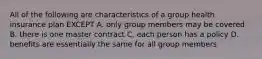 All of the following are characteristics of a group health insurance plan EXCEPT A. only group members may be covered B. there is one master contract C. each person has a policy D. benefits are essentially the same for all group members