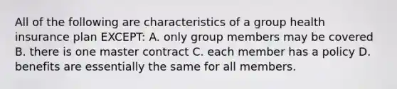 All of the following are characteristics of a group health insurance plan EXCEPT: A. only group members may be covered B. there is one master contract C. each member has a policy D. benefits are essentially the same for all members.