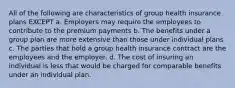 All of the following are characteristics of group health insurance plans EXCEPT a. Employers may require the employees to contribute to the premium payments b. The benefits under a group plan are more extensive than those under individual plans c. The parties that hold a group health insurance contract are the employees and the employer. d. The cost of insuring an individual is less that would be charged for comparable benefits under an individual plan.