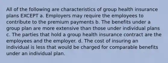 All of the following are characteristics of group health insurance plans EXCEPT a. Employers may require the employees to contribute to the premium payments b. The benefits under a group plan are more extensive than those under individual plans c. The parties that hold a group health insurance contract are the employees and the employer. d. The cost of insuring an individual is less that would be charged for comparable benefits under an individual plan.