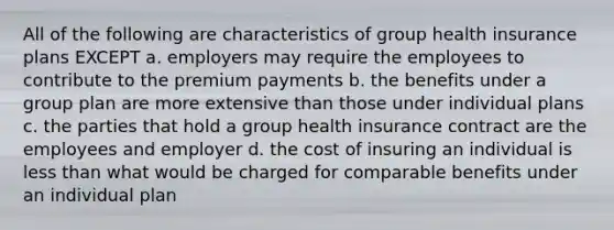 All of the following are characteristics of group health insurance plans EXCEPT a. employers may require the employees to contribute to the premium payments b. the benefits under a group plan are more extensive than those under individual plans c. the parties that hold a group health insurance contract are the employees and employer d. the cost of insuring an individual is less than what would be charged for comparable benefits under an individual plan