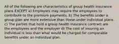 All of the following are characteristics of group health insurance plans EXCEPT a) Employers may require the employees to contribute to the premium payments. b) The benefits under a group plan are more extensive than those under individual plans. c) The parties that hold a group health insurance contract are the employees and the employer d) The cost of insuring an individual is less than what would be charged for comparable benefits under an individual plan.