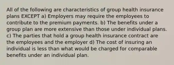 All of the following are characteristics of group health insurance plans EXCEPT a) Employers may require the employees to contribute to the premium payments. b) The benefits under a group plan are more extensive than those under individual plans. c) The parties that hold a group health insurance contract are the employees and the employer d) The cost of insuring an individual is <a href='https://www.questionai.com/knowledge/k7BtlYpAMX-less-than' class='anchor-knowledge'>less than</a> what would be charged for comparable benefits under an individual plan.