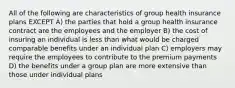 All of the following are characteristics of group health insurance plans EXCEPT A) the parties that hold a group health insurance contract are the employees and the employer B) the cost of insuring an individual is less than what would be charged comparable benefits under an individual plan C) employers may require the employees to contribute to the premium payments D) the benefits under a group plan are more extensive than those under individual plans