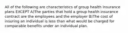 All of the following are characteristics of group health insurance plans EXCEPT A)The parties that hold a group health insurance contract are the employees and the employer B)The cost of insuring an individual is less than what would be charged for comparable benefits under an individual plan.