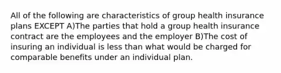 All of the following are characteristics of group health insurance plans EXCEPT A)The parties that hold a group health insurance contract are the employees and the employer B)The cost of insuring an individual is less than what would be charged for comparable benefits under an individual plan.