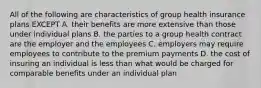 All of the following are characteristics of group health insurance plans EXCEPT A. their benefits are more extensive than those under individual plans B. the parties to a group health contract are the employer and the employees C. employers may require employees to contribute to the premium payments D. the cost of insuring an individual is less than what would be charged for comparable benefits under an individual plan