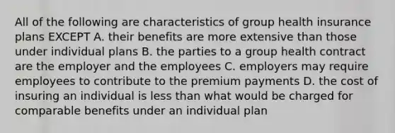 All of the following are characteristics of group health insurance plans EXCEPT A. their benefits are more extensive than those under individual plans B. the parties to a group health contract are the employer and the employees C. employers may require employees to contribute to the premium payments D. the cost of insuring an individual is less than what would be charged for comparable benefits under an individual plan