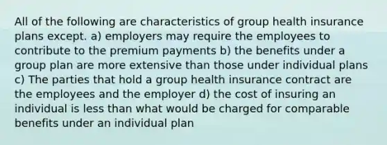 All of the following are characteristics of group health insurance plans except. a) employers may require the employees to contribute to the premium payments b) the benefits under a group plan are more extensive than those under individual plans c) The parties that hold a group health insurance contract are the employees and the employer d) the cost of insuring an individual is less than what would be charged for comparable benefits under an individual plan