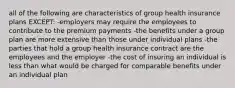 all of the following are characteristics of group health insurance plans EXCEPT: -employers may require the employees to contribute to the premium payments -the benefits under a group plan are more extensive than those under individual plans -the parties that hold a group health insurance contract are the employees and the employer -the cost of insuring an individual is less than what would be charged for comparable benefits under an individual plan