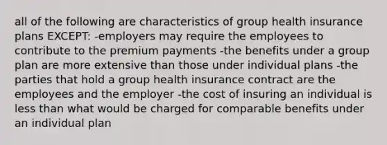 all of the following are characteristics of group health insurance plans EXCEPT: -employers may require the employees to contribute to the premium payments -the benefits under a group plan are more extensive than those under individual plans -the parties that hold a group health insurance contract are the employees and the employer -the cost of insuring an individual is <a href='https://www.questionai.com/knowledge/k7BtlYpAMX-less-than' class='anchor-knowledge'>less than</a> what would be charged for comparable benefits under an individual plan