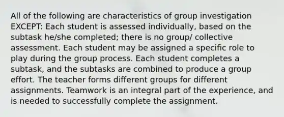 All of the following are characteristics of group investigation EXCEPT: Each student is assessed individually, based on the subtask he/she completed; there is no group/ collective assessment. Each student may be assigned a specific role to play during the group process. Each student completes a subtask, and the subtasks are combined to produce a group effort. The teacher forms different groups for different assignments. Teamwork is an integral part of the experience, and is needed to successfully complete the assignment.