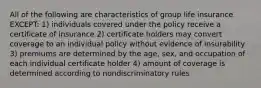 All of the following are characteristics of group life insurance EXCEPT: 1) individuals covered under the policy receive a certificate of insurance 2) certificate holders may convert coverage to an individual policy without evidence of insurability 3) premiums are determined by the age, sex, and occupation of each individual certificate holder 4) amount of coverage is determined according to nondiscriminatory rules